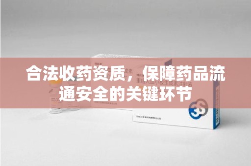 惠州合法收药资质，保障药品流通安全的关键环节