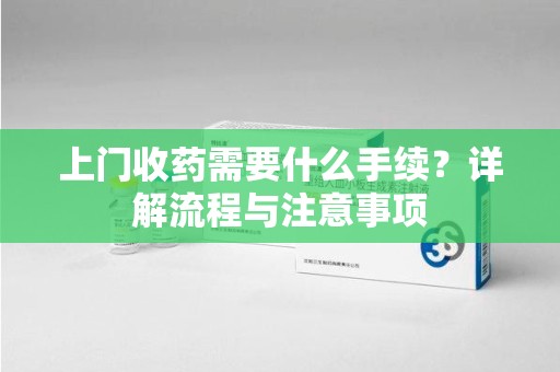 惠州上门收药需要什么手续？详解流程与注意事项